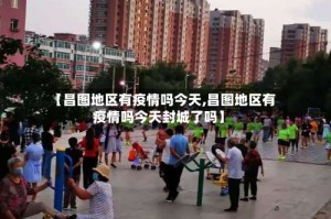 【昌图地区有疫情吗今天,昌图地区有疫情吗今天封城了吗】