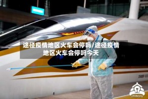 途径疫情地区火车会停吗/途径疫情地区火车会停吗今天
