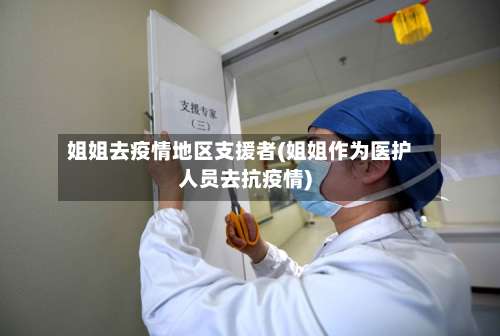 姐姐去疫情地区支援者(姐姐作为医护人员去抗疫情)-第2张图片