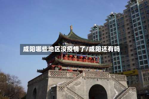 咸阳哪些地区没疫情了/咸阳还有吗-第2张图片